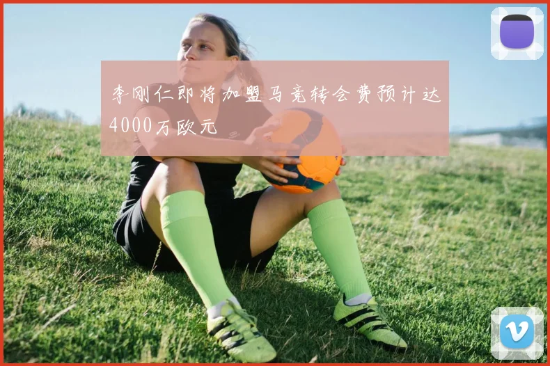 李刚仁即将加盟马竞转会费预计达4000万欧元