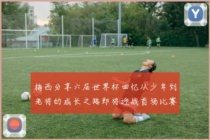 梅西分享六届世界杯回忆从少年到老将的成长之路即将迎战首场比赛