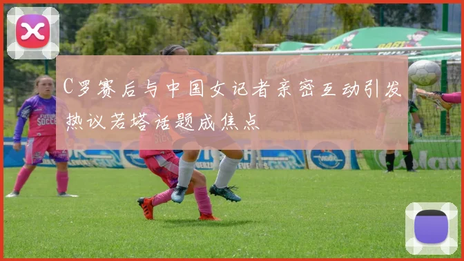 C罗赛后与中国女记者亲密互动引发热议若塔话题成焦点