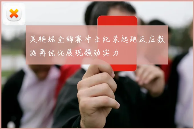 吴艳妮全锦赛冲击纪录起跑反应数据再优化展现强劲实力