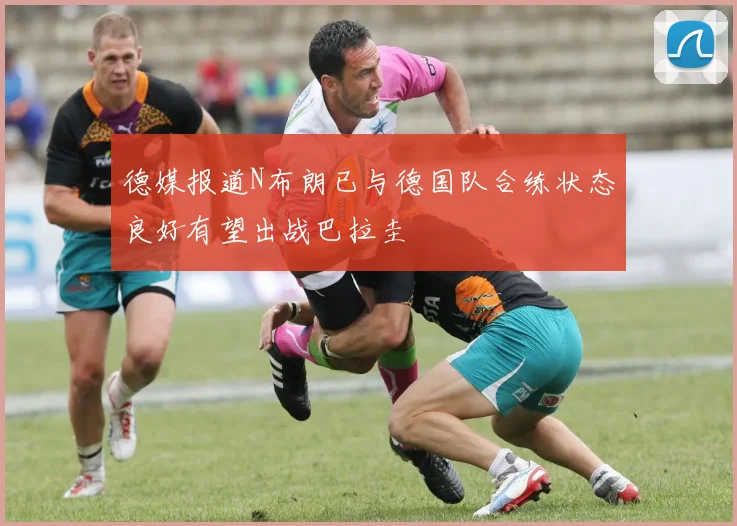 德媒报道N布朗已与德国队合练状态良好有望出战巴拉圭