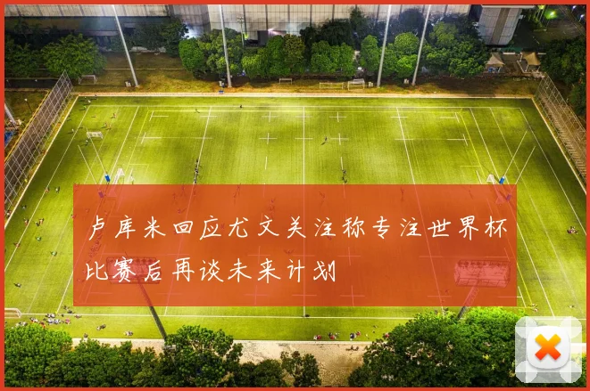 卢库米回应尤文关注称专注世界杯比赛后再谈未来计划