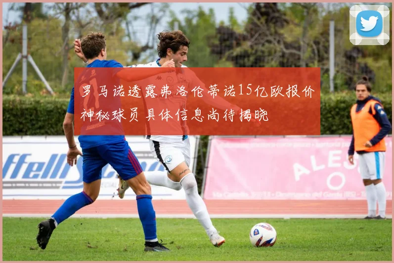 罗马诺透露弗洛伦蒂诺15亿欧报价神秘球员具体信息尚待揭晓