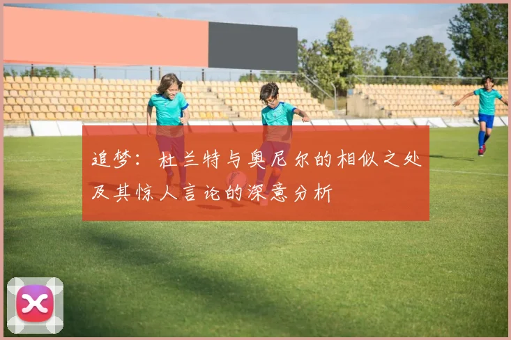追梦：杜兰特与奥尼尔的相似之处及其惊人言论的深意分析