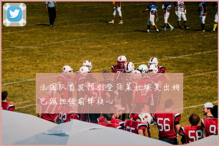 法国队首发预测登贝莱杜埃复出姆巴佩担任前锋核心